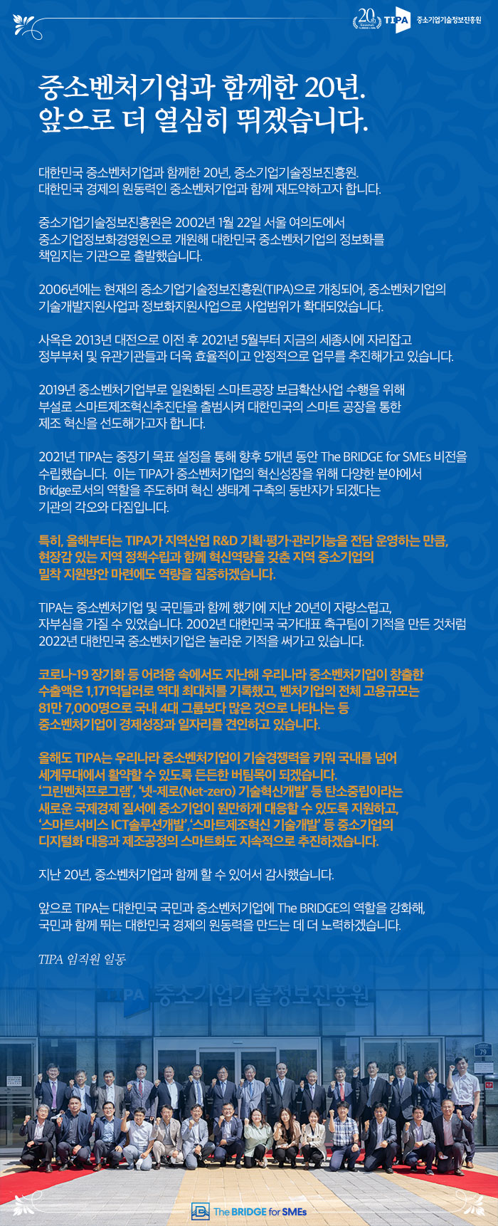 중소벤처기업과 함께한 20년. 앞으로 더 열심히 뛰겠습니다.
대한민국 중소벤처기업과 함께한 20년. 중소기업기술정보진흥원. 대한민국 경제의 원동력인 중소벤처기업과 함께 재도약하고자 합니다.
중소기업기술정보진흥원은 2002년 1월 22일 서울 여의도에서 중소기업정보화경영원으로 개원해 대한민국 중소벤처기업의 정보화를 책임지는 기관으로 출발했습니다.
2006년에는 현재의 중소기업기술정보진흥원(TIPA)으로 개칭되어, 중소벤처기업의 기술개발지원사업과 정보화지원사업으로 사업범위가 확대되었습니다.
사옥은 2013년 대전으로 이전 후 2021년 5월부터 지금의 세종시에 자리잡고 정부부처 및 유관기관들과 더욱 효율적이고 안정적으로 업무를 추진해가고 있습니다.
2019년 중소벤처기업부로 일원화된 스마트공장 보급확산사업 수행을 위해 부설로 스마트제조혁신추진단을 출범시켜 대한민국의 스마트 공장을 통한 제조 혁신을 선도해가고자 합니다.
2021년 TIPA는 중장기 목표 설정을 통해 향후 5개 년 동안 The BRIDGE for SMEs 비전을 수립했습니다. 이는 TIPA가 중소벤처기업의 혁신성장을 위해 다양한 분야에서 Bridge로서의 역할을 주도하며 혁신 생태계 구축의 동반자가 되겠다는 기관의 각오와 다짐입니다.
특히 올해부터는 TIPA가 지역산업 R&D 기획·평가·관리기능을 전담 운영하는 만큼 현장감 있는 지역 정책수립과 함께 혁신역량을 갖춘 지역 중소기업의 '밀착 지원방안 마련에도 역량을 집중하겠습니다.
TIPA는 중소벤처기업 및 국민들과 함께 했기에 지난 20년이 자랑스럽고, 자부심을 가질 수 있었습니다. 2002년 대한민국 국가대표 축구팀이 기적을 만든 것처럼 2022년 대한민국 중소벤처기업은 놀라운 기적을 써가고 있습니다.
코로나 19 장기화 등 어려움 속에서도 지난해 우리나라 중소벤처기업이 창출한 수출액은 1,171억달러로 역대 최대치를 기록했고, 벤처기업의 전체 고용규모는 81만 7,000명으로 국내 4대 그룹보다 많은 것으로 나타나는 등 중소벤처기업이 경제성장과 일자리를 견인하고 있습니다.
올해도 TIPA는 우리나라 중소벤처기업이 기술경쟁력을 키워 국내를 넘어 세계무대에서 활약할 수 있도록 든든한 버팀목이 되겠습니다. '그린벤처프로그램', '넷 제로(Net-zero) 기술혁신개발’ 등 탄소중립이라는 새로운 국제경제 질서에 중소기업이 원만하게 대응할 수 있도록 지원하고, '스마트서비스 ICT솔루션개발’, ‘스마트제조혁신 기술개발’ 등 중소기업의 디지털화 대응과 제조공정의 스마트화도 지속적으로 추진하겠습니다.
지난 20년, 중소벤처기업과 함께 할 수 있어서 감사했습니다.
앞으로 TIPA는 대한민국 국민과 중소벤처기업에 The BRIDGE의 역할을 강화해, 국민과 함께 뛰는 대한민국 경제의 원동력을 만드는 데 더 노력하겠습니다.
TIPA 임직원 일동