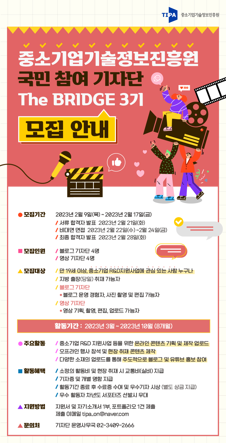 TIPA 중소기업기술정보진흥원 중소기업기술정보진흥원 국민 참여 기자단 The BRIDGE 3기 모집 안내 모집기간 2023년 2월 9일(목) ~ 2023년 2월 17일(금) /서류 합격자 발표 2023년 2월 21일(화) /비대면 면접 2023년 2월 22일(수)~2월 24일(금) /최종 합격자 발표 2023년 2월 28일(화) 모집인원 /블로그 기자단 4명 /영상 기자단 4명 모집대상 / 만 19세 이상, 중소기업 R&D지원사업에 관심 있는 사람 누구나 /지방 출장(당일) 취재 가능자 / 블로그 기자단 • 블로그 운영 경험자, 사진 촬영 및 편집 가능자 /영상 기자단 •영상 기획, 촬영, 편집, 업로드 가능자 활동기간 2023년 3월 ~ 2023년 10월(8개월) 주요활동 /중소기업 R&D 지원사업 등을 위한 온라인 콘텐츠 기획 및 제작 업로드 /오프라인 행사 참석 및 현장취재 콘텐츠 제작 /다양한 소재의 업로드를 통해 주도적으로 블로그 및 유튜브 홍보 참여 활동혜택 / 소정의 활동비 및 현장취재 시 교통비(실비) 지급 /기자증 및 개별 명함 지급 /활동기간 종료 후 수료증 수여 및 우수기자 시상 (별도 상금 지급) /우수 활동자 차년도 서포터즈 선발시 우대 지원방법 지원서 및 자기소개서 1부, 포트폴리오 1건 제출 제출 이메일 tipa_on@naver.com 문의처 기자단 운영사무국 02-3409-2666
