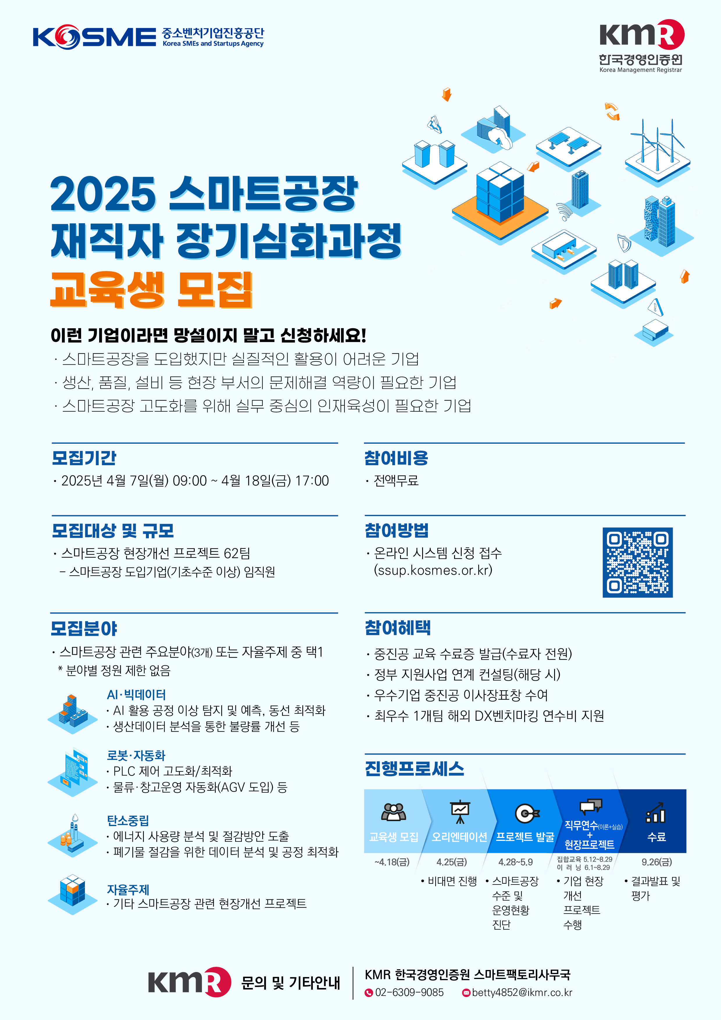 KOSME<br />
중소벤처기업진흥공단 Korea SMEs and Startups Agency<br />
2025 스마트공장 재직자 장기심화과정 교육생 모집<br />
이런 기업이라면 망설이지 말고 신청하세요!<br />
스마트공장을 도입했지만 실질적인 활용이 어려운 기업<br />
생산, 품질, 설비 등 현장 부서의 문제해결 역량이 필요한 기업<br />
스마트공장 고도화를 위해 실무 중심의 인재육성이 필요한 기업<br />
모집기간<br />
2025년 4월 7일(월) 09:00~4월 18일(금) 17:00<br />
모집대상 및 규모<br />
스마트공장 현장개선 프로젝트 62팀<br />
- 스마트공장 도입기업(기초수준 이상) 임직원<br />
참여비용<br />
전액무료<br />
참여방법<br />
온라인 시스템 신청 접수 (ssup.kosmes.or.kr)<br />
한국경영인증원<br />
Korea Management Registrar<br />
모집분야<br />
스마트공장 관련 주요분야(3개) 또는 자율주제 중 택1<br />
* 분야별 정원 제한 없음<br />
AI·빅데이터<br />
AI 활용 공정 이상 탐지 및 예측, 동선 최적화 생산데이터 분석을 통한 불량률 개선 등<br />
로봇·자동화<br />
PLC 제어 고도화/최적화<br />
물류·창고운영 자동화(AGV 도입) 등<br />
탄소중립<br />
에너지 사용량 분석 및 절감방안 도출 폐기물 절감을 위한 데이터 분석 및 공정 최적화<br />
자율주제<br />
기타 스마트공장 관련 현장개선 프로젝트<br />
참여혜택<br />
중진공 교육 수료증 발급(수료자 전원)<br />
정부 지원사업 연계 컨설팅(해당 시)<br />
우수기업 중진공 이사장표창 수여<br />
최우수 1개팀 해외 DX벤치마킹 연수비 지원<br />
진행프로세스<br />
교육생 모집<br />
오리엔테이션<br />
프로젝트 발굴<br />
~4.18(금)<br />
4.25(금)<br />
4.28-5.9<br />
직무연수<br />
+ 현장프로젝트<br />
수료<br />
집합교육 5.12-8.29 이러닝 8.1-8.29 기업 현장 개선 수행<br />
9.26(금)<br />
비대면 진행<br />
스마트공장 수준 및 진단<br />
결과발표 및 평가<br />
운영현황<br />
프로젝트<br />
KMR<br />
문의 및 기타안내<br />
KMR 한국경영인증원 스마트팩토리사무국<br />
02-6309-9085<br />
betty4852@ikmr.co.kr