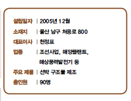 설립일자 | 2005년 12월<br />
소재지 | 울산 남구 처용로 800<br />
대표이사 | 천정표<br />
업종 | 조선사업, 해양플랜트,<br />
해상풍력발전기 등<br />
주요 제품 | 선박 구조물 제조<br />
총인원 | 90명