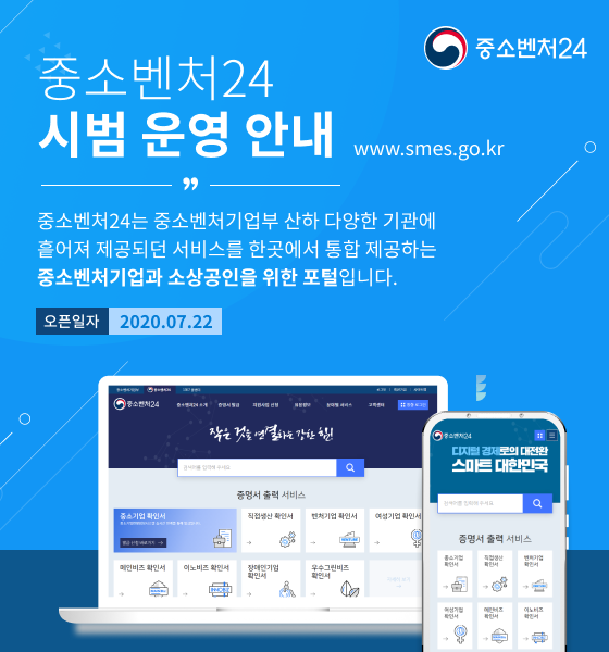 중소벤처24 시범 운영 안내
www.smes.go.kr
중소벤처24는 중소벤처기업부 산하 다양한 기관에 흩어져 제공되던 서비스를 한곳에서 통합 제공하는
중소벤처기업과 소상공인을 위한 포털입니다.
오픈일자: 2020.07.22