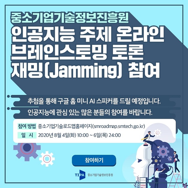 중소기업기술정보진흥원
인공지능 주제 온라인
브레인스토밍 토론
재밍(Jamming) 참여
추첨을 통해 구글 홈 미니 AI 스피커를 드릴 예정입니다.
인공지능에 관심 있는 많은 분들의 참여를 바랍니다.
-참여방법: 중소기업기술로드맵홈페이지(smroadmap.smtech.go.kr)
-일시: 2020년 8월 4일(화) 10:00~6일(목) 24:00